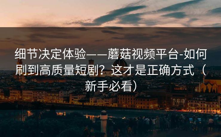 细节决定体验——蘑菇视频平台-如何刷到高质量短剧？这才是正确方式（新手必看）