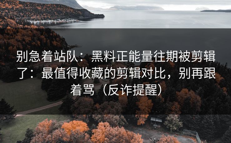 别急着站队：黑料正能量往期被剪辑了：最值得收藏的剪辑对比，别再跟着骂（反诈提醒）