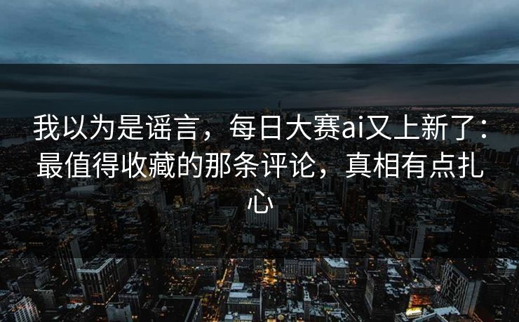 我以为是谣言,每日大赛ai又上新了:最值得收藏的那条评论,真相有点扎心