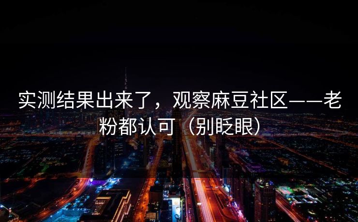 实测结果出来了，观察麻豆社区——老粉都认可（别眨眼）