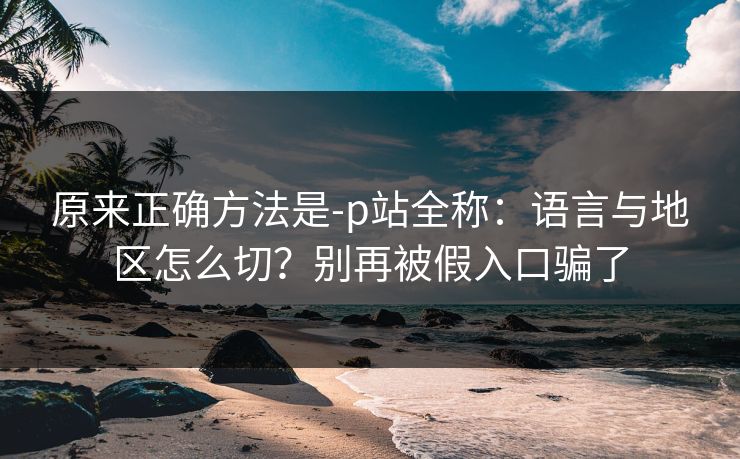 原来正确方法是-p站全称：语言与地区怎么切？别再被假入口骗了