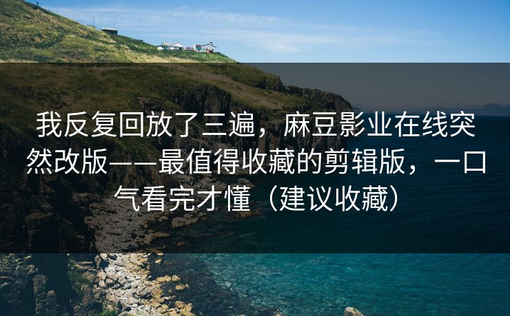 我反复回放了三遍，麻豆影业在线突然改版——最值得收藏的剪辑版，一口气看完才懂（建议收藏）