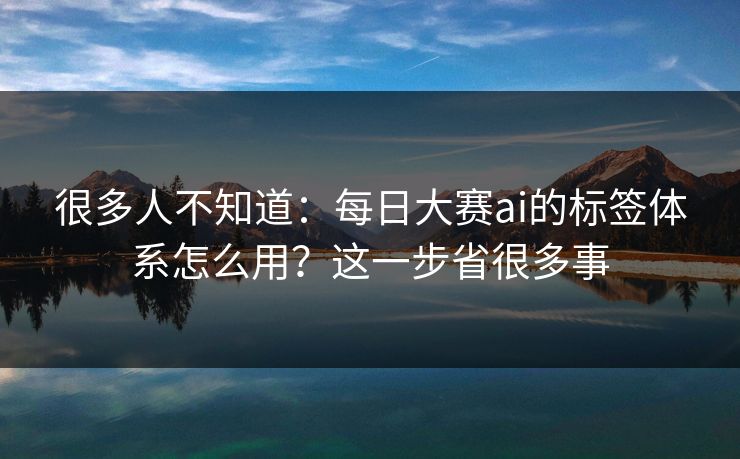 很多人不知道:每日大赛ai的标签体系怎么用?这一步省很多事