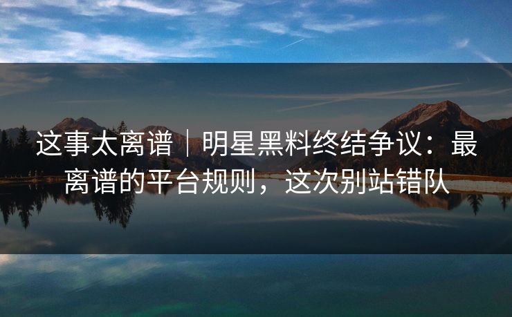 这事太离谱|明星黑料终结争议:最离谱的平台规则,这次别站错队
