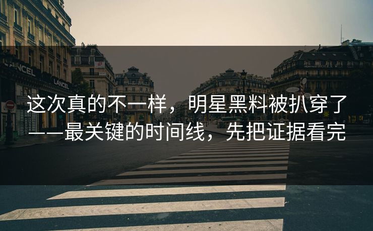 这次真的不一样，明星黑料被扒穿了——最关键的时间线，先把证据看完