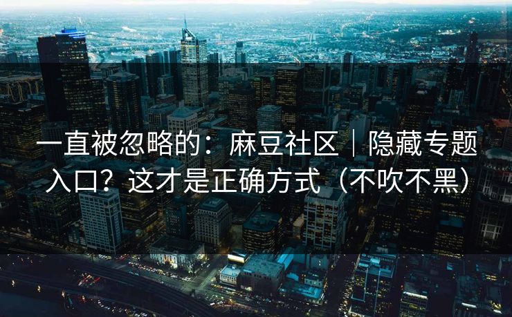 一直被忽略的：麻豆社区｜隐藏专题入口？这才是正确方式（不吹不黑）