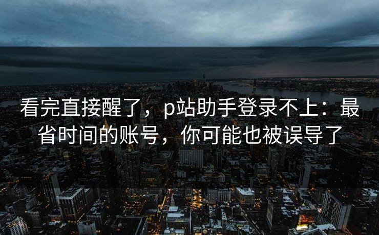 看完直接醒了,p站助手登录不上:最省时间的账号,你可能也被误导了