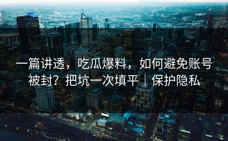 一篇讲透，吃瓜爆料，如何避免账号被封？把坑一次填平｜保护隐私
