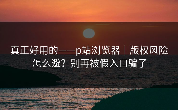 真正好用的——p站浏览器|版权风险怎么避?别再被假入口骗了