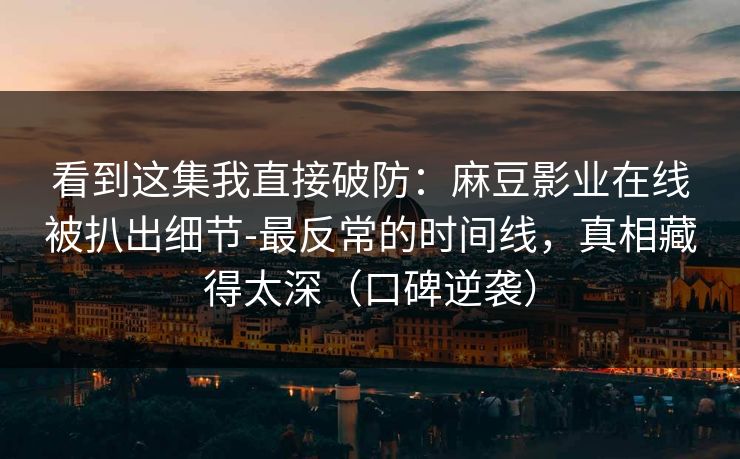 看到这集我直接破防：麻豆影业在线被扒出细节-最反常的时间线，真相藏得太深（口碑逆袭）