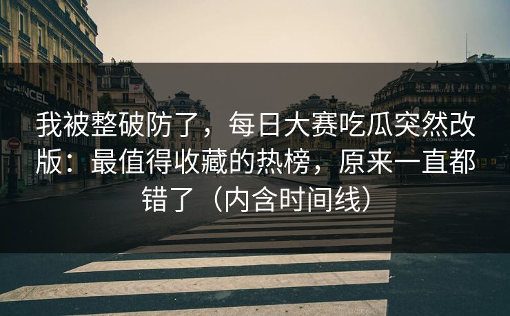 我被整破防了，每日大赛吃瓜突然改版：最值得收藏的热榜，原来一直都错了（内含时间线）