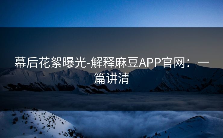 幕后花絮曝光-解释麻豆APP官网：一篇讲清