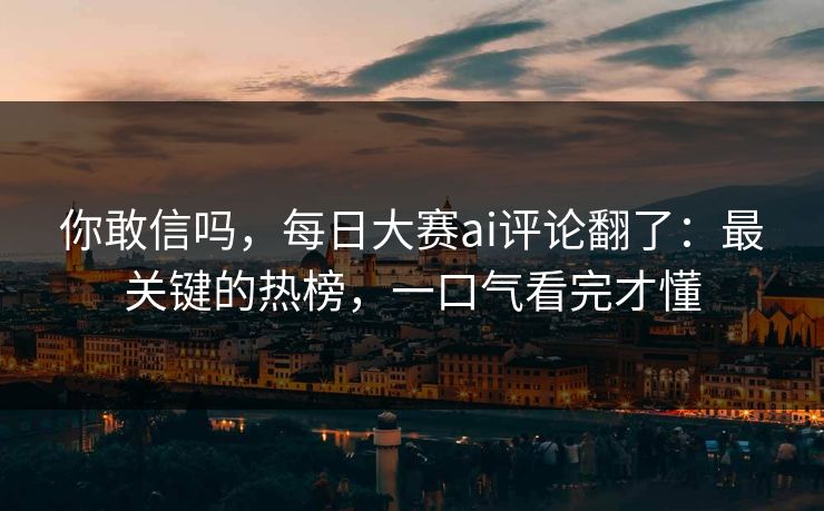 你敢信吗，每日大赛ai评论翻了：最关键的热榜，一口气看完才懂