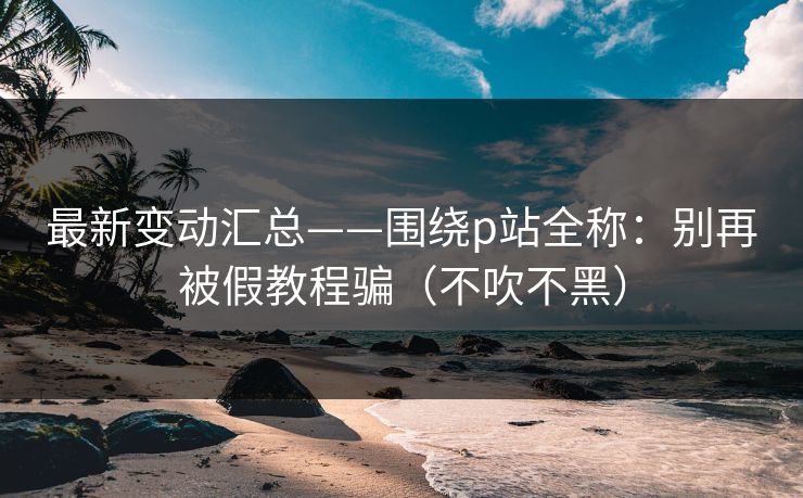 最新变动汇总——围绕p站全称：别再被假教程骗（不吹不黑）